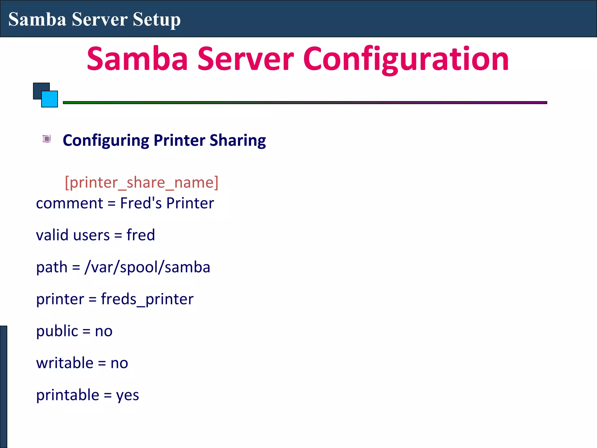 Samba Server Setup

         Samba Server Configuration

      Configuring Printer Sharing

     [printer_share_name]
  comment = Fred's Printer
  valid users = fred
  path = /var/spool/samba
  printer = freds_printer
  public = no
  writable = no
  printable = yes
 