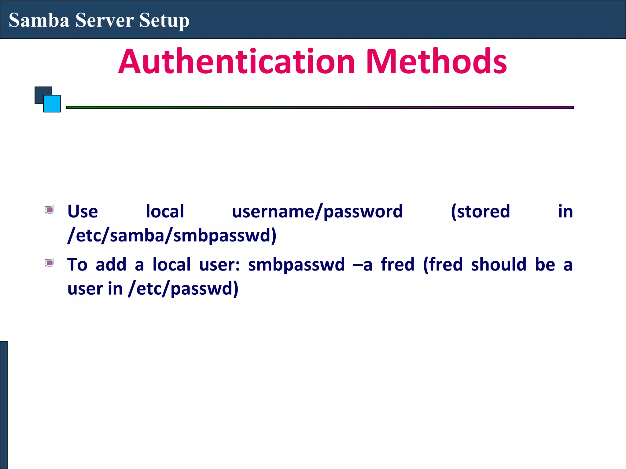 Samba Server Setup

          Authentication Methods


     Use       local    username/password       (stored    in
     /etc/samba/smbpasswd)
     To add a local user: smbpasswd –a fred (fred should be a
     user in /etc/passwd)
 