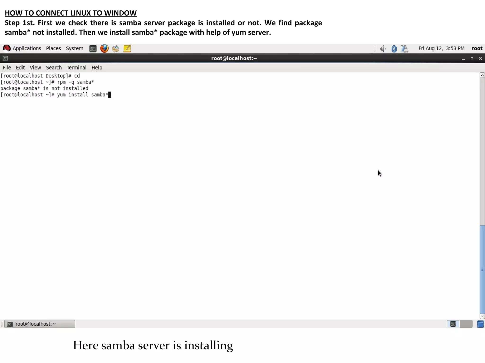 HOW TO CONNECT LINUX TO WINDOW
Step 1st. First we check there is samba server package is installed or not. We find package
samba* not installed. Then we install samba* package with help of yum server.




                   Here samba server is installing
 