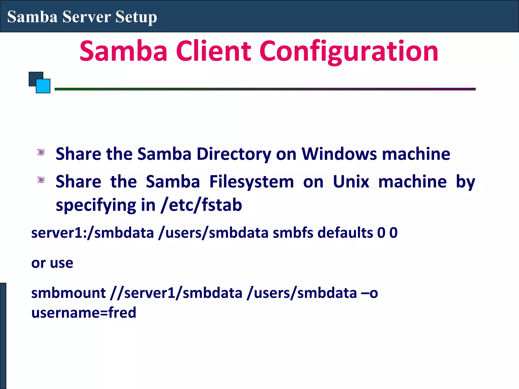Samba Server Setup

           Samba Client Configuration


     Share the Samba Directory on Windows machine
     Share the Samba Filesystem on Unix machine by
     specifying in /etc/fstab
  server1:/smbdata /users/smbdata smbfs defaults 0 0
  or use
  smbmount //server1/smbdata /users/smbdata –o
  username=fred
 