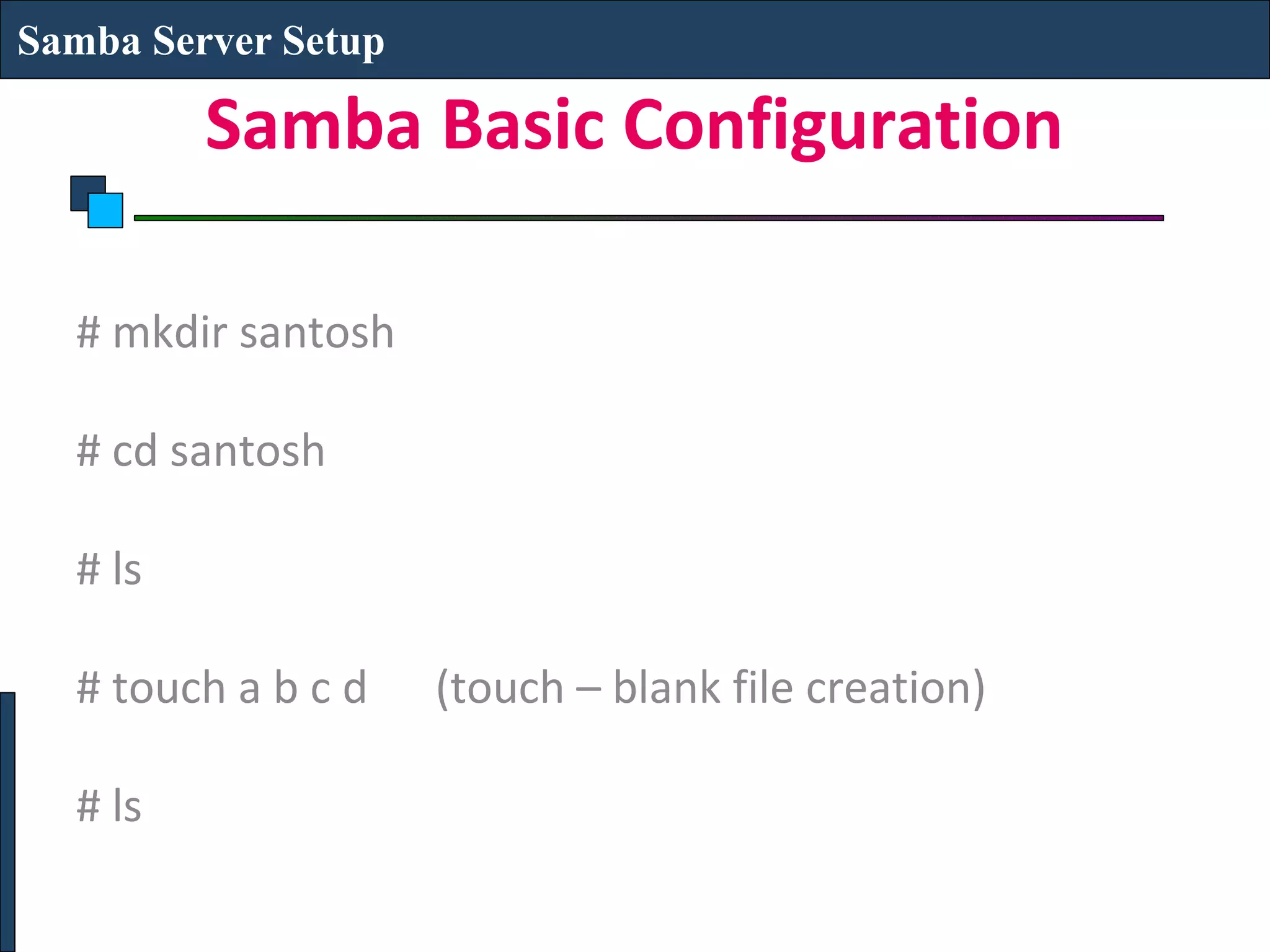 Samba Server Setup

         Samba Basic Configuration

  # mkdir santosh

  # cd santosh

  # ls

  # touch a b c d    (touch – blank file creation)

  # ls
 