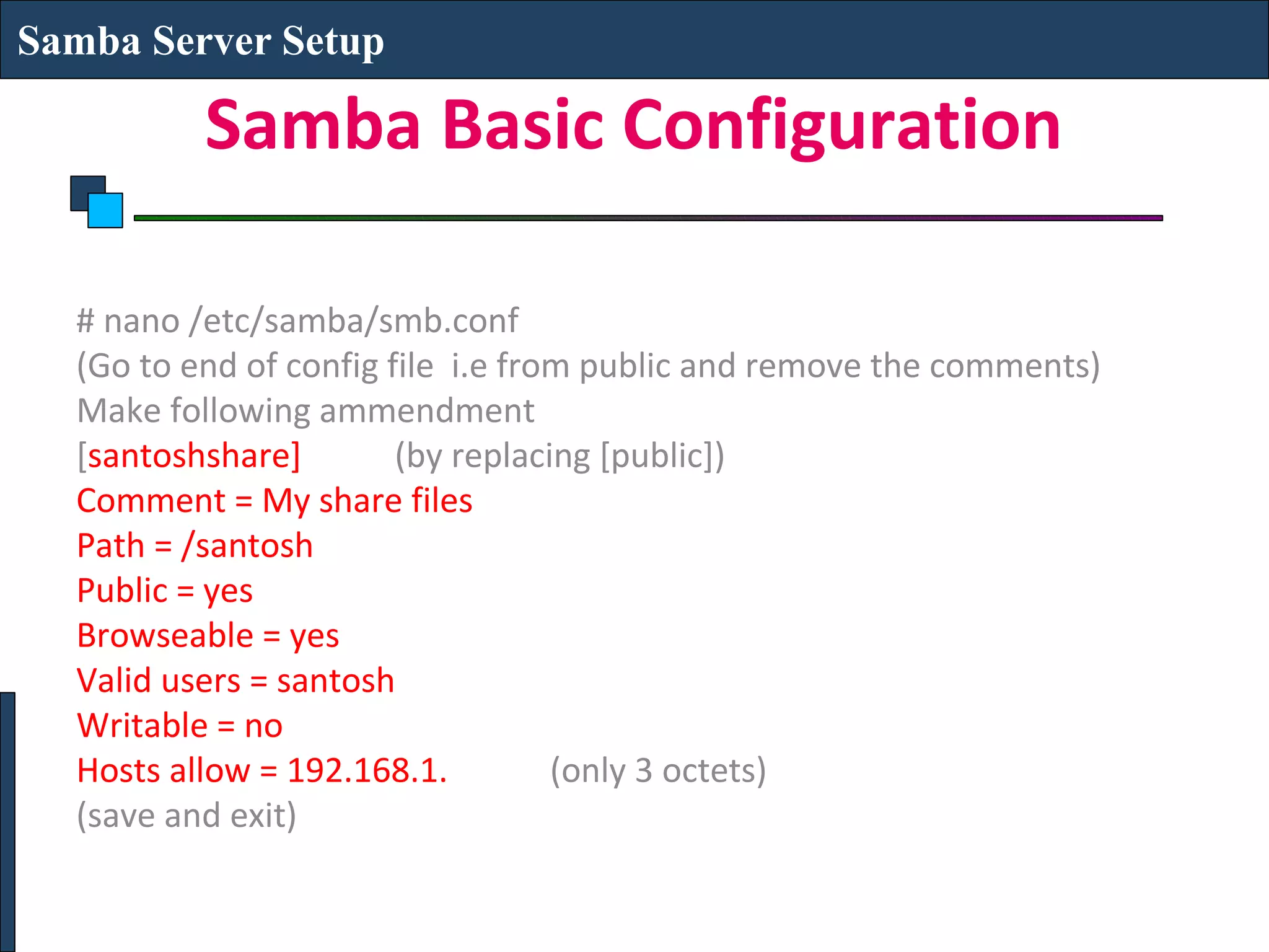 Samba Server Setup

          Samba Basic Configuration

  # nano /etc/samba/smb.conf
  (Go to end of config file i.e from public and remove the comments)
  Make following ammendment
  [santoshshare]        (by replacing [public])
  Comment = My share files
  Path = /santosh
  Public = yes
  Browseable = yes
  Valid users = santosh
  Writable = no
  Hosts allow = 192.168.1.         (only 3 octets)
  (save and exit)
 