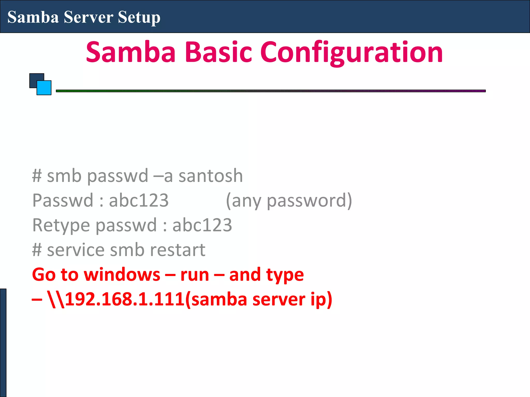 Samba Server Setup

         Samba Basic Configuration


  # smb passwd –a santosh
  Passwd : abc123       (any password)
  Retype passwd : abc123
  # service smb restart
  Go to windows – run – and type
  – 192.168.1.111(samba server ip)
 