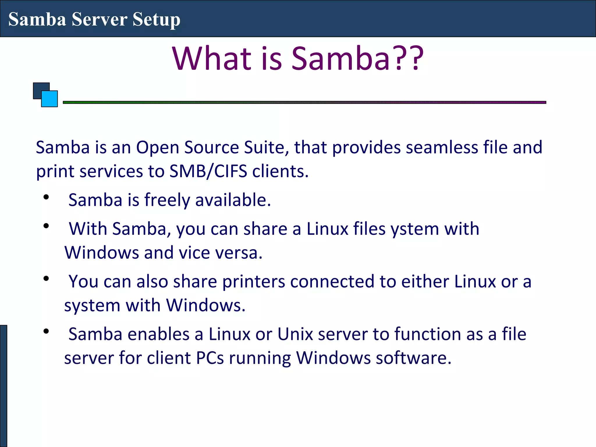 Samba Server Setup

                  What is Samba??

  Samba is an Open Source Suite, that provides seamless file and
  print services to SMB/CIFS clients.
   • Samba is freely available.
   • With Samba, you can share a Linux files ystem with
      Windows and vice versa.
   • You can also share printers connected to either Linux or a
      system with Windows.
   • Samba enables a Linux or Unix server to function as a file
      server for client PCs running Windows software.
 