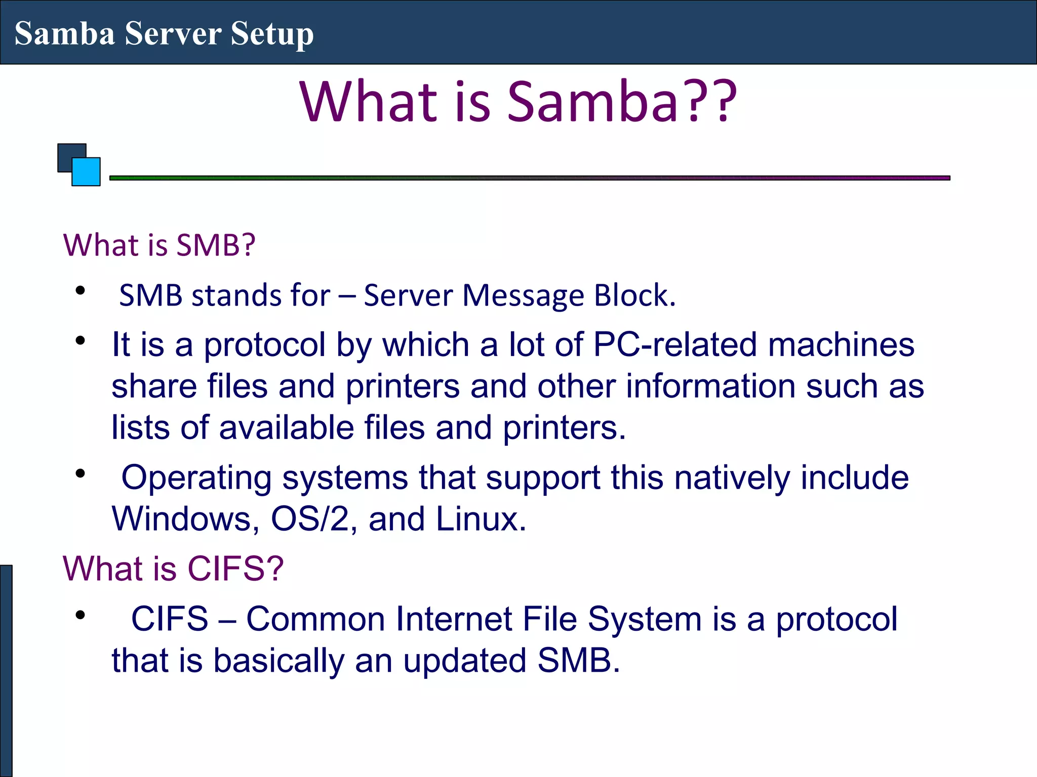 Samba Server Setup

                 What is Samba??

  What is SMB?
  • SMB stands for – Server Message Block.
  • It is a protocol by which a lot of PC-related machines
    share files and printers and other information such as
    lists of available files and printers.
  • Operating systems that support this natively include
    Windows, OS/2, and Linux.
  What is CIFS?
  • CIFS – Common Internet File System is a protocol
    that is basically an updated SMB.
 