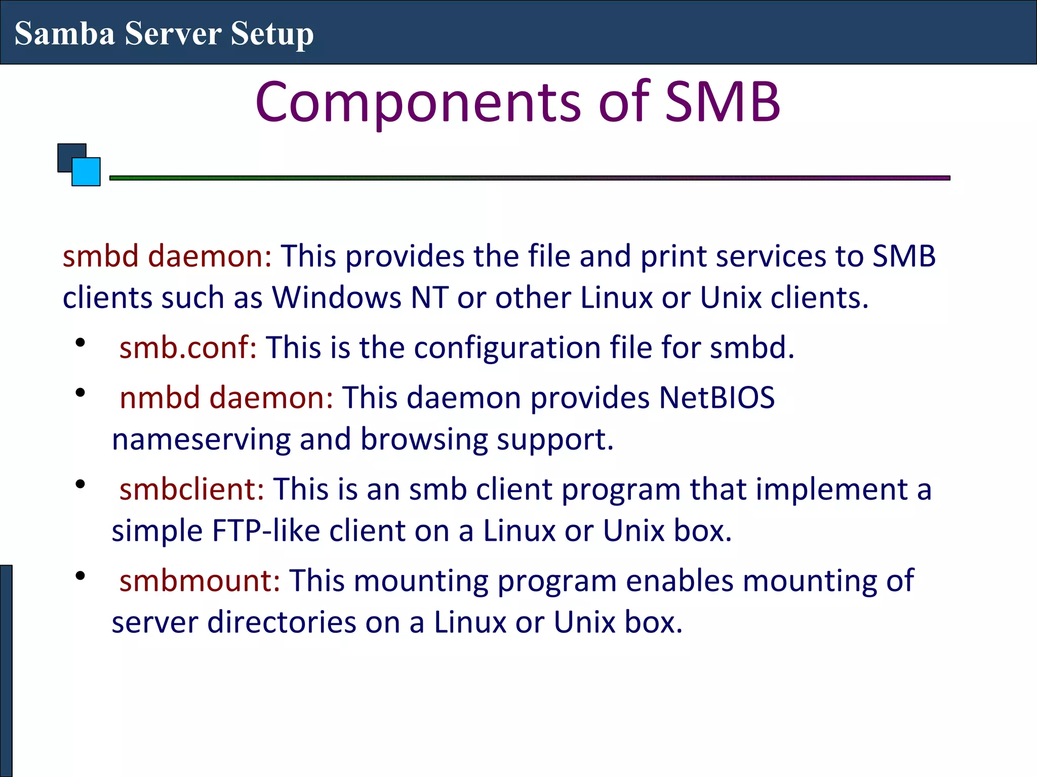 Samba Server Setup

               Components of SMB

  smbd daemon: This provides the file and print services to SMB
  clients such as Windows NT or other Linux or Unix clients.
   • smb.conf: This is the configuration file for smbd.
   • nmbd daemon: This daemon provides NetBIOS
      nameserving and browsing support.
   • smbclient: This is an smb client program that implement a
      simple FTP-like client on a Linux or Unix box.
   • smbmount: This mounting program enables mounting of
      server directories on a Linux or Unix box.
 