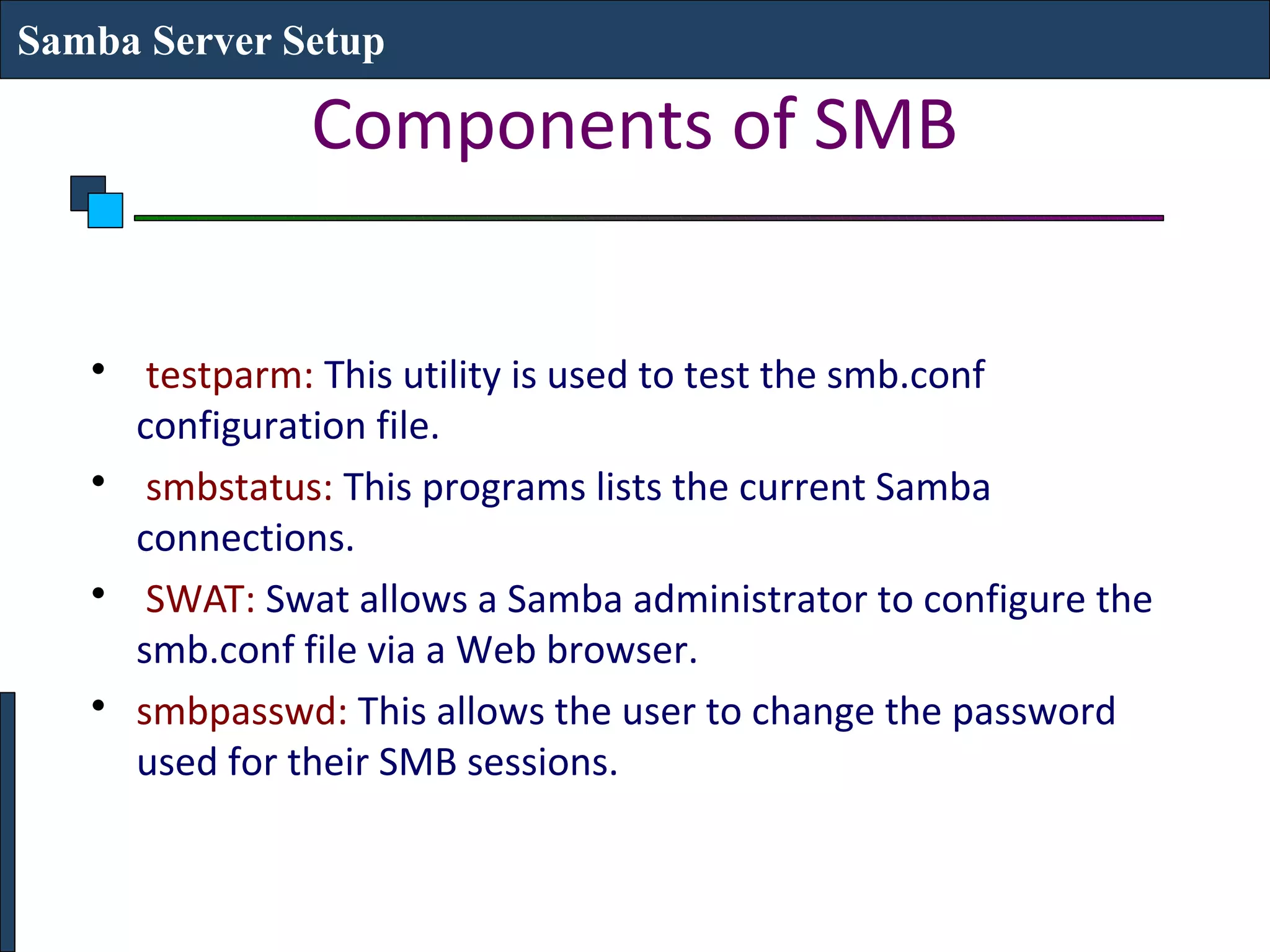 Samba Server Setup

               Components of SMB


   • testparm: This utility is used to test the smb.conf
     configuration file.
   • smbstatus: This programs lists the current Samba
     connections.
   • SWAT: Swat allows a Samba administrator to configure the
     smb.conf file via a Web browser.
   • smbpasswd: This allows the user to change the password
     used for their SMB sessions.
 
