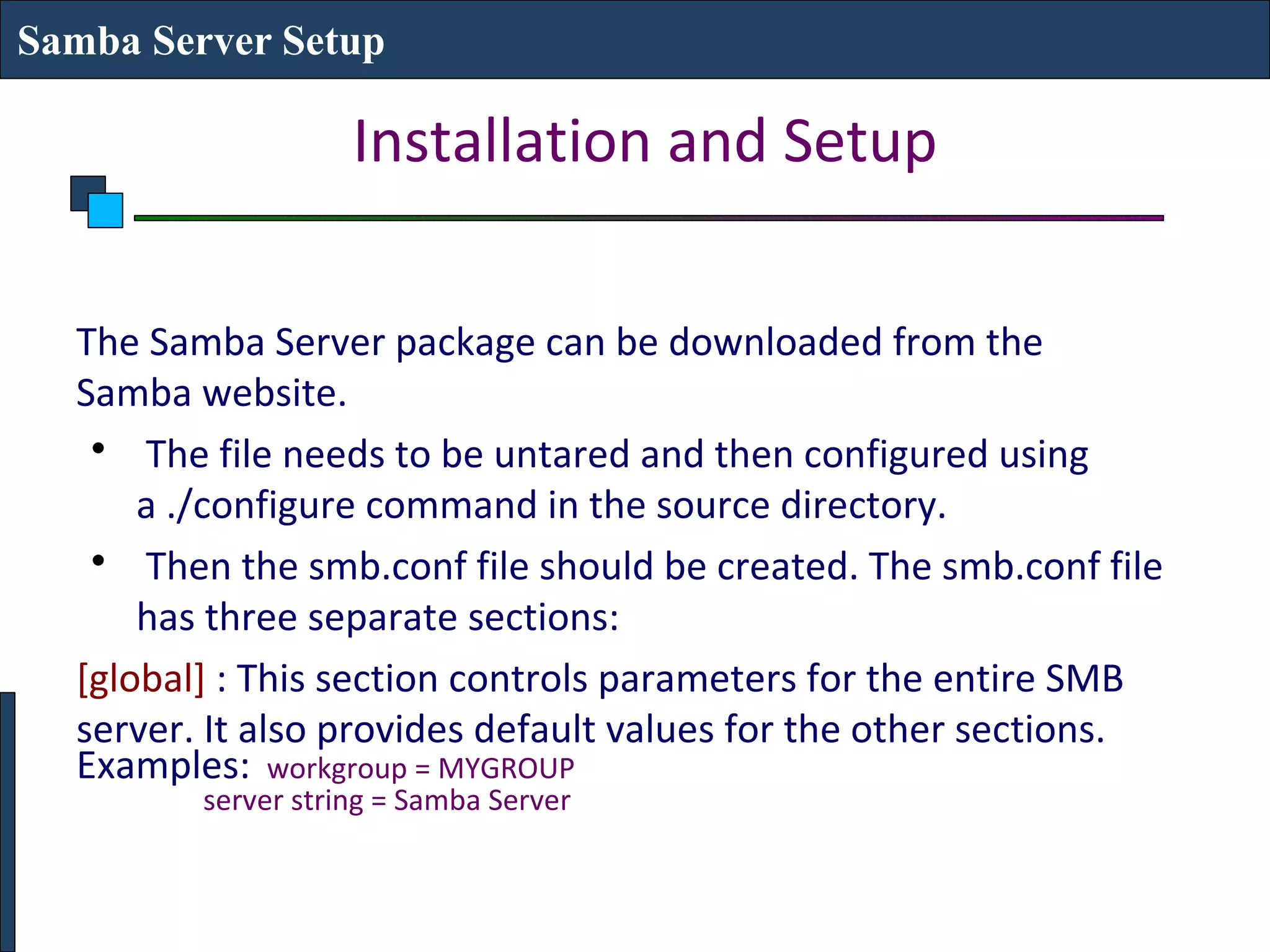 Samba Server Setup

                    Installation and Setup

  The Samba Server package can be downloaded from the
  Samba website.
   • The file needs to be untared and then configured using
      a ./configure command in the source directory.
   • Then the smb.conf file should be created. The smb.conf file
      has three separate sections:
  [global] : This section controls parameters for the entire SMB
  server. It also provides default values for the other sections.
  Examples: workgroup = MYGROUP
         server string = Samba Server
 