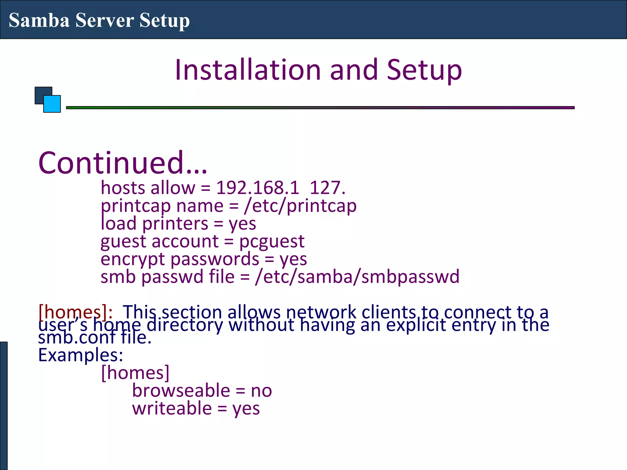 Samba Server Setup

                  Installation and Setup

  Continued…
         hosts allow = 192.168.1 127.
         printcap name = /etc/printcap
         load printers = yes
         guest account = pcguest
         encrypt passwords = yes
         smb passwd file = /etc/samba/smbpasswd
  [homes]: This section allows network clients to connect to a
  user’s home directory without having an explicit entry in the
  smb.conf file.
  Examples:
          [homes]
             browseable = no
             writeable = yes
 