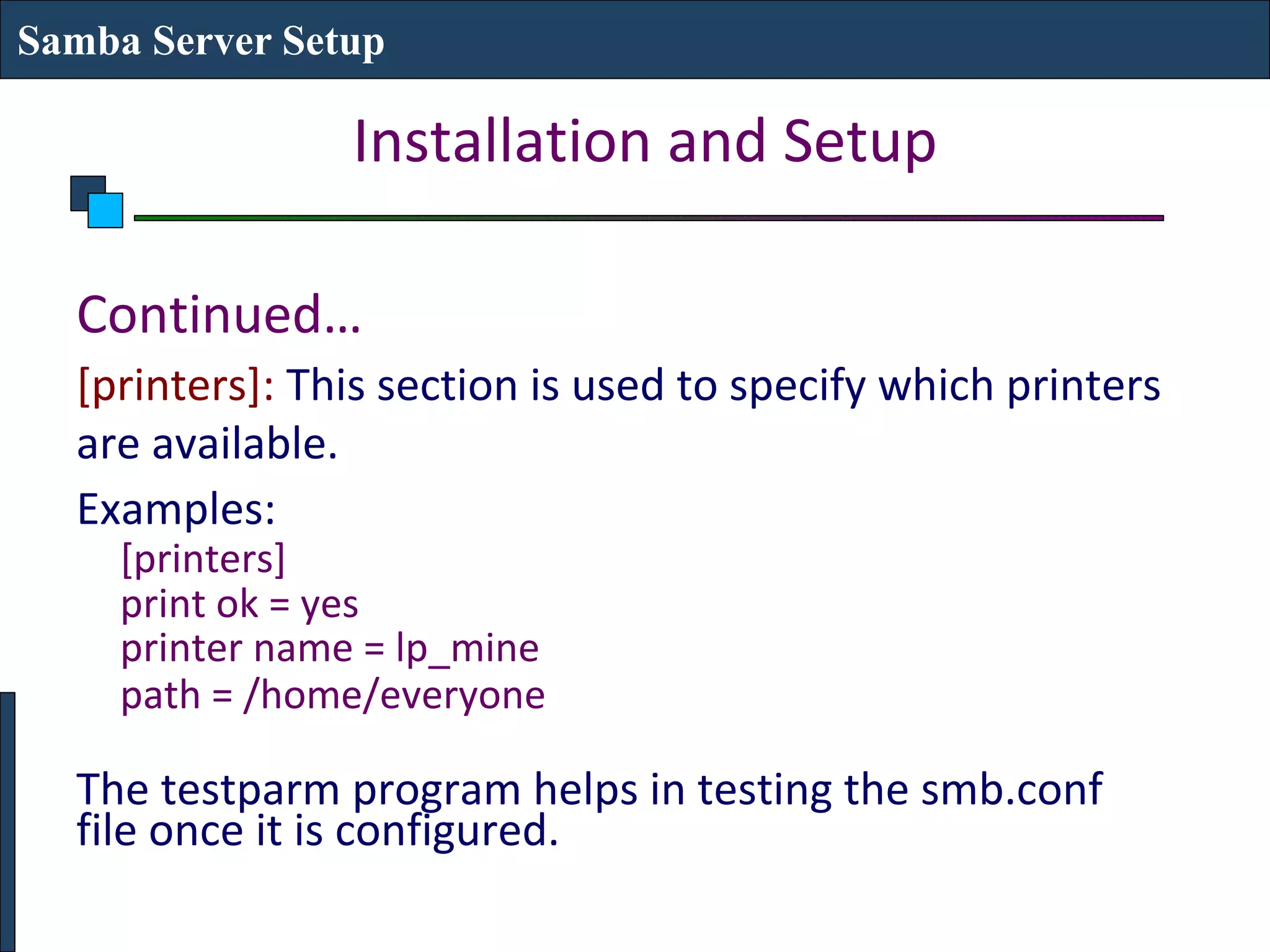 Samba Server Setup

                 Installation and Setup

  Continued…
  [printers]: This section is used to specify which printers
  are available.
  Examples:
     [printers]
     print ok = yes
     printer name = lp_mine
     path = /home/everyone

  The testparm program helps in testing the smb.conf
  file once it is configured.
 