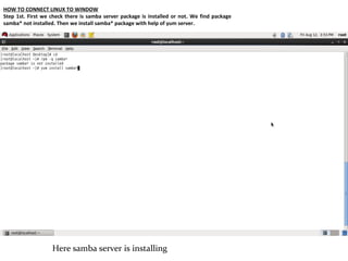 HOW TO CONNECT LINUX TO WINDOW
Step 1st. First we check there is samba server package is installed or not. We find package
samba* not installed. Then we install samba* package with help of yum server.




                   Here samba server is installing
 