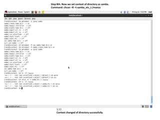 Step 8th. Now we set context of directory as samba.
Command: chcon –R –t samba_etc_t /manoz




    1.11
    Context changed of directory successfully.
 