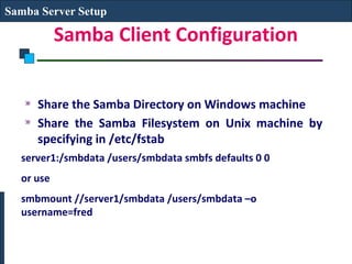 Samba Server Setup

           Samba Client Configuration


     Share the Samba Directory on Windows machine
     Share the Samba Filesystem on Unix machine by
     specifying in /etc/fstab
  server1:/smbdata /users/smbdata smbfs defaults 0 0
  or use
  smbmount //server1/smbdata /users/smbdata –o
  username=fred
 