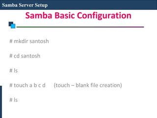 Samba Server Setup

         Samba Basic Configuration

  # mkdir santosh

  # cd santosh

  # ls

  # touch a b c d    (touch – blank file creation)

  # ls
 