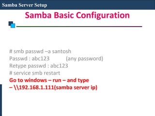 Samba Server Setup

         Samba Basic Configuration


  # smb passwd –a santosh
  Passwd : abc123       (any password)
  Retype passwd : abc123
  # service smb restart
  Go to windows – run – and type
  – 192.168.1.111(samba server ip)
 