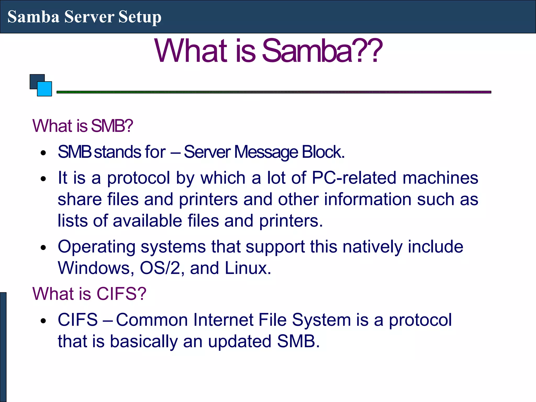 What isSamba??
Samba Server Setup
What isSMB?
• SMBstands for – Server MessageBlock.
• It is a protocol by which a lot of PC-related machines
share files and printers and other information such as
lists of available files and printers.
• Operating systems that support this natively include
Windows, OS/2, and Linux.
What is CIFS?
• CIFS – Common Internet File System is a protocol
that is basically an updated SMB.
 