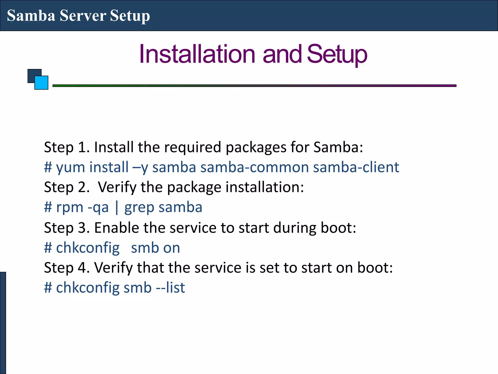 Installation andSetup
Samba Server Setup
Step 1. Install the required packages for Samba:
# yum install –y samba samba-common samba-client
Step 2. Verify the package installation:
# rpm -qa | grep samba
Step 3. Enable the service to start during boot:
# chkconfig smb on
Step 4. Verify that the service is set to start on boot:
# chkconfig smb --list
 