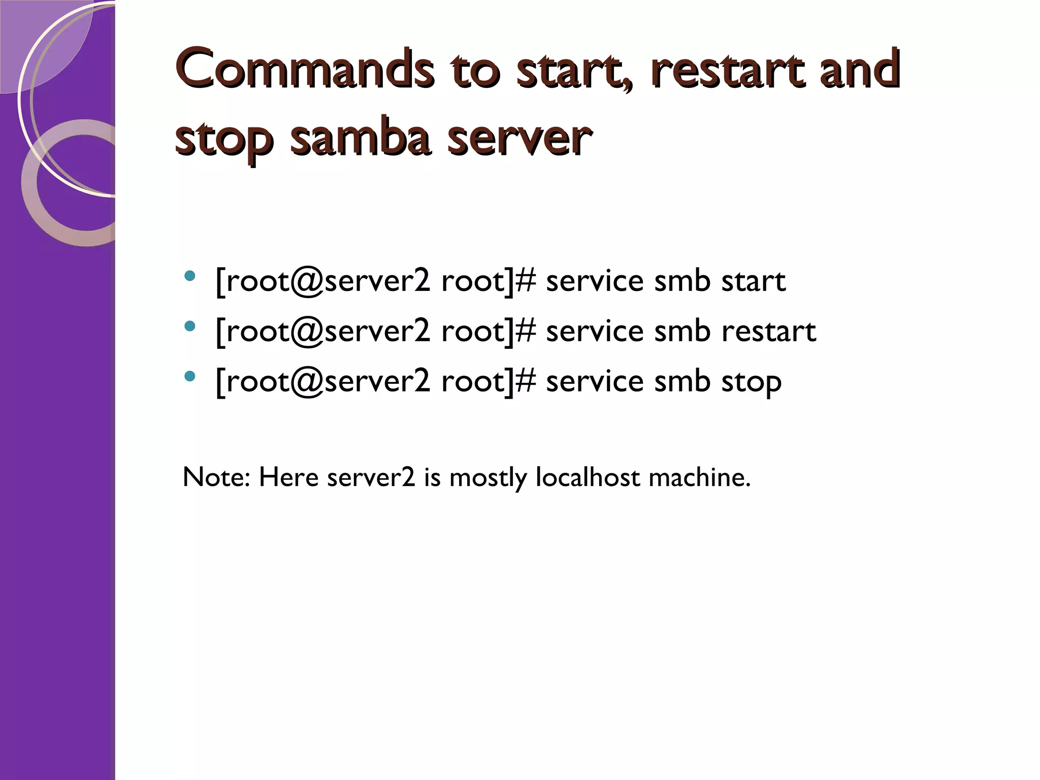 Commands to start, restart and stop samba server [root@server2 root]# service smb start [root@server2 root]# service smb restart [root@server2 root]# service smb stop Note: Here server2 is mostly localhost machine. 
