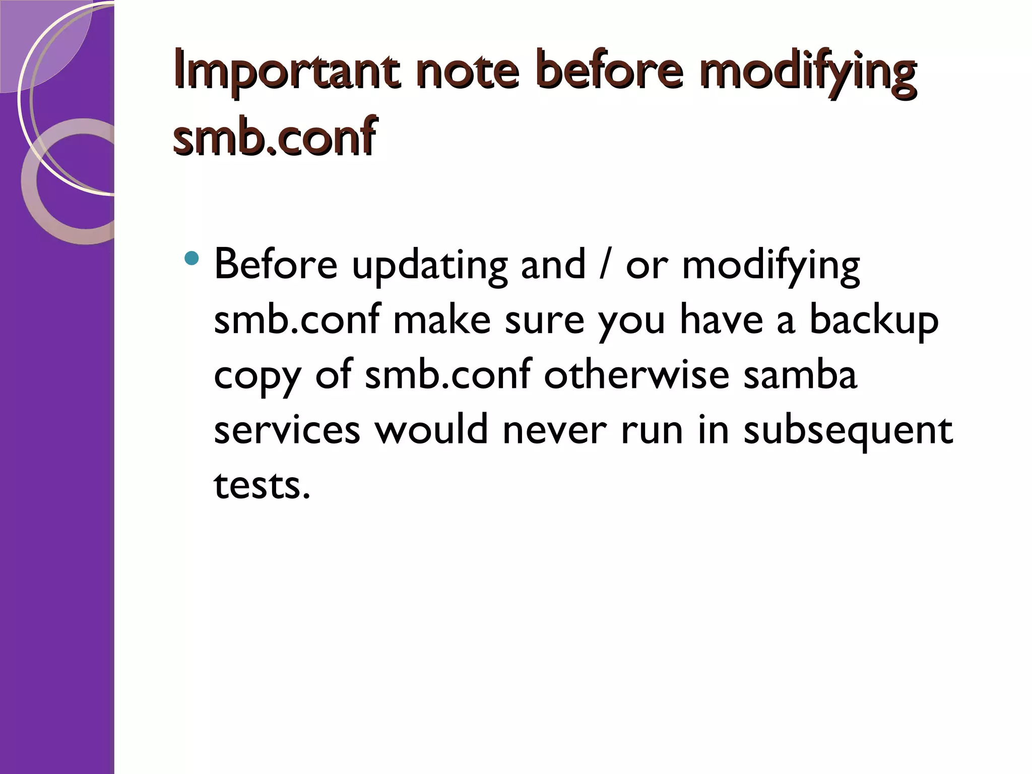 Important note before modifying smb.conf Before updating and / or modifying smb.conf make sure you have a backup copy of smb.conf otherwise samba services would never run in subsequent tests. 