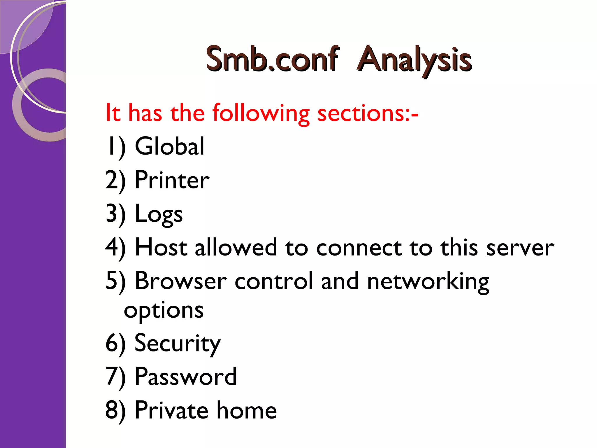 Smb.conf Analysis It has the following sections:- 1) Global 2) Printer 3) Logs 4) Host allowed to connect to this server 5) Browser control and networking options 6) Security 7) Password 8) Private home 