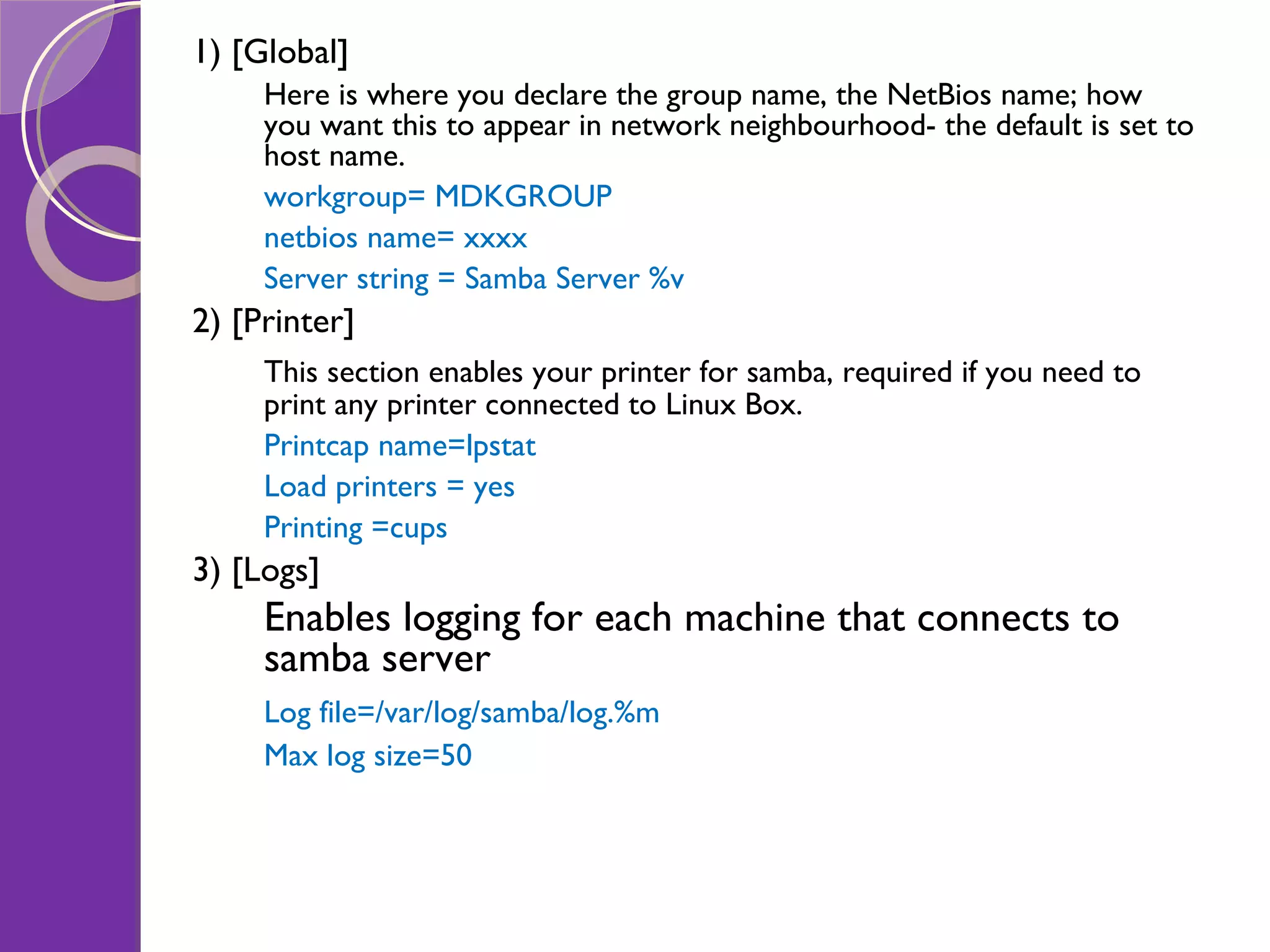 1) [Global] Here is where you declare the group name, the NetBios name; how you want this to appear in network neighbourhood- the default is set to host name. workgroup= MDKGROUP netbios name= xxxx Server string = Samba Server %v 2) [Printer] This section enables your printer for samba, required if you need to print any printer connected to Linux Box. Printcap name=lpstat Load printers = yes Printing =cups 3) [Logs] Enables logging for each machine that connects to samba server Log file=/var/log/samba/log.%m Max log size=50 