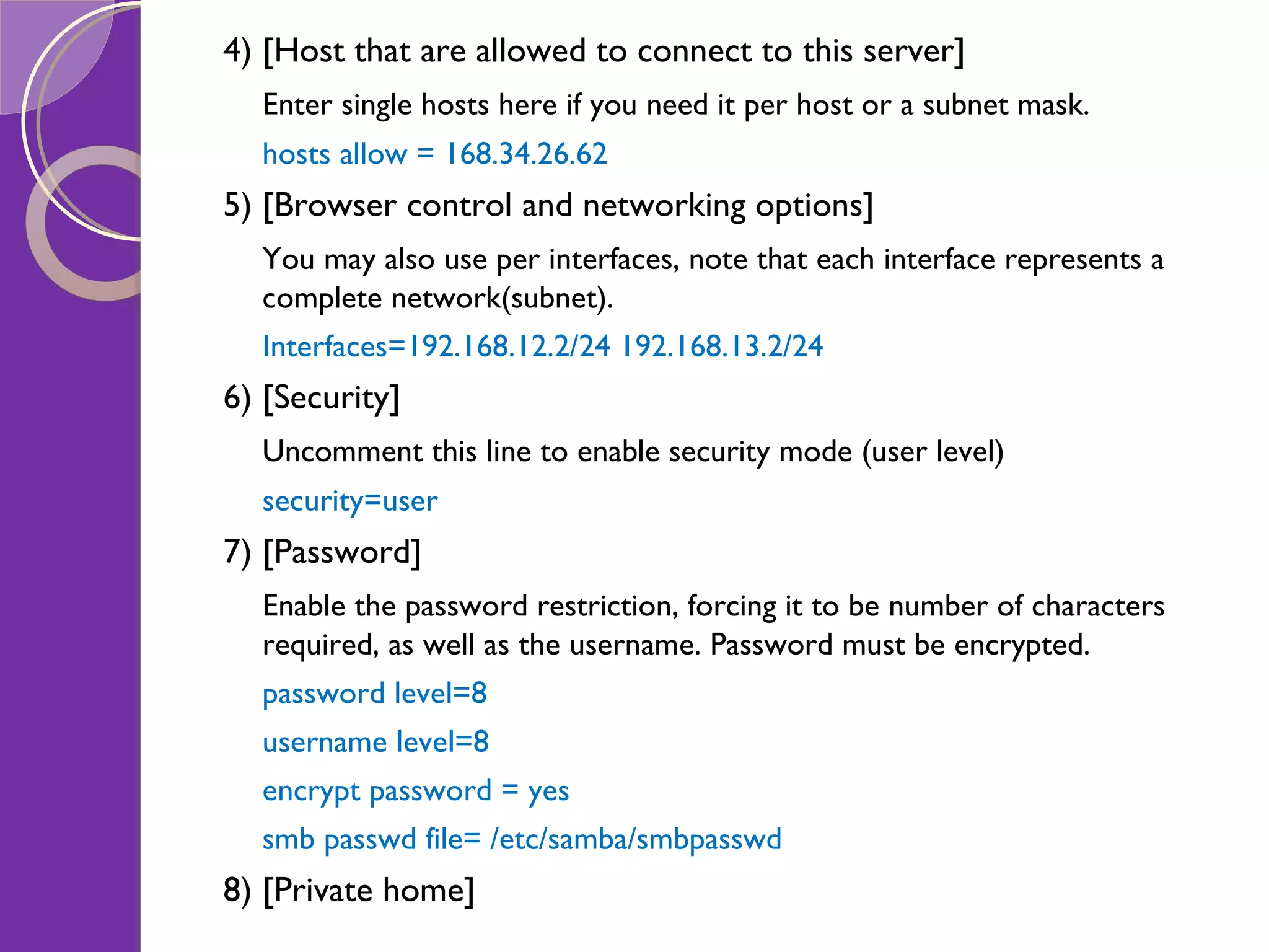 4) [Host that are allowed to connect to this server] Enter single hosts here if you need it per host or a subnet mask. hosts allow = 168.34.26.62 5) [Browser control and networking options] You may also use per interfaces, note that each interface represents a complete network(subnet). Interfaces=192.168.12.2/24 192.168.13.2/24 6) [Security] Uncomment this line to enable security mode (user level) security=user 7) [Password] Enable the password restriction, forcing it to be number of characters required, as well as the username. Password must be encrypted. password level=8 username level=8 encrypt password = yes smb passwd file= /etc/samba/smbpasswd 8) [Private home] 