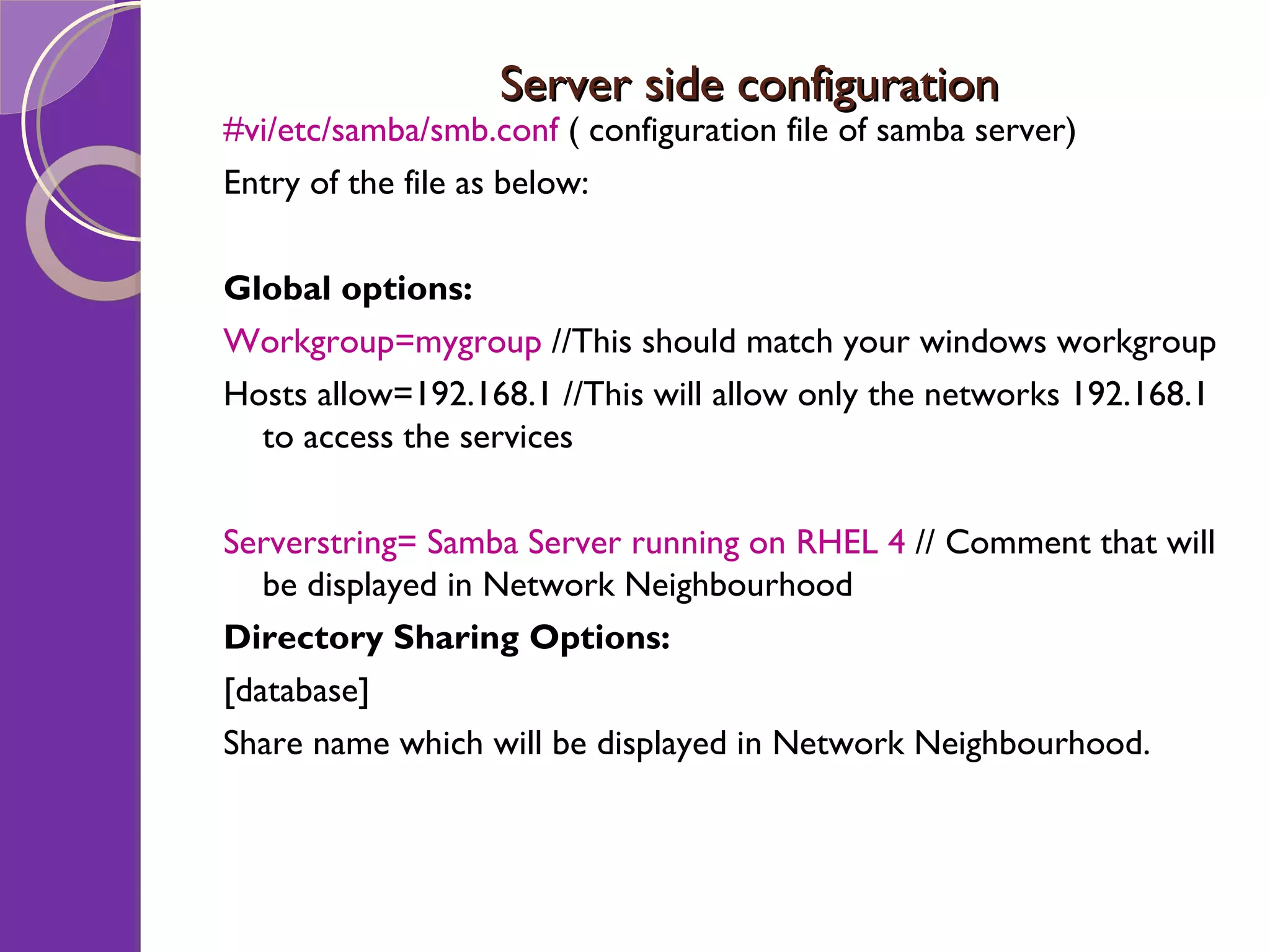 Server side configuration #vi/etc/samba/smb.conf ( configuration file of samba server) Entry of the file as below: Global options: Workgroup=mygroup //This should match your windows workgroup Hosts allow=192.168.1 //This will allow only the networks 192.168.1 to access the services Serverstring= Samba Server running on RHEL 4 // Comment that will be displayed in Network Neighbourhood Directory Sharing Options: [database] Share name which will be displayed in Network Neighbourhood. 