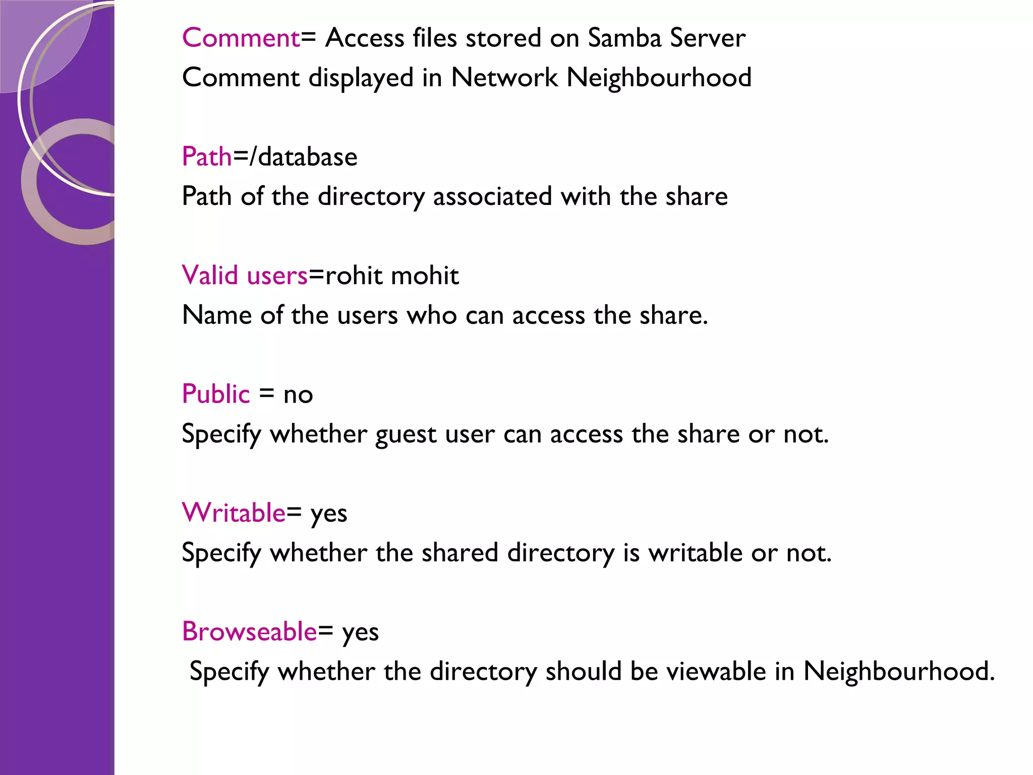 Comment = Access files stored on Samba Server Comment displayed in Network Neighbourhood Path =/database Path of the directory associated with the share Valid users =rohit mohit Name of the users who can access the share. Public = no Specify whether guest user can access the share or not. Writable = yes Specify whether the shared directory is writable or not. Browseable = yes Specify whether the directory should be viewable in Neighbourhood. 