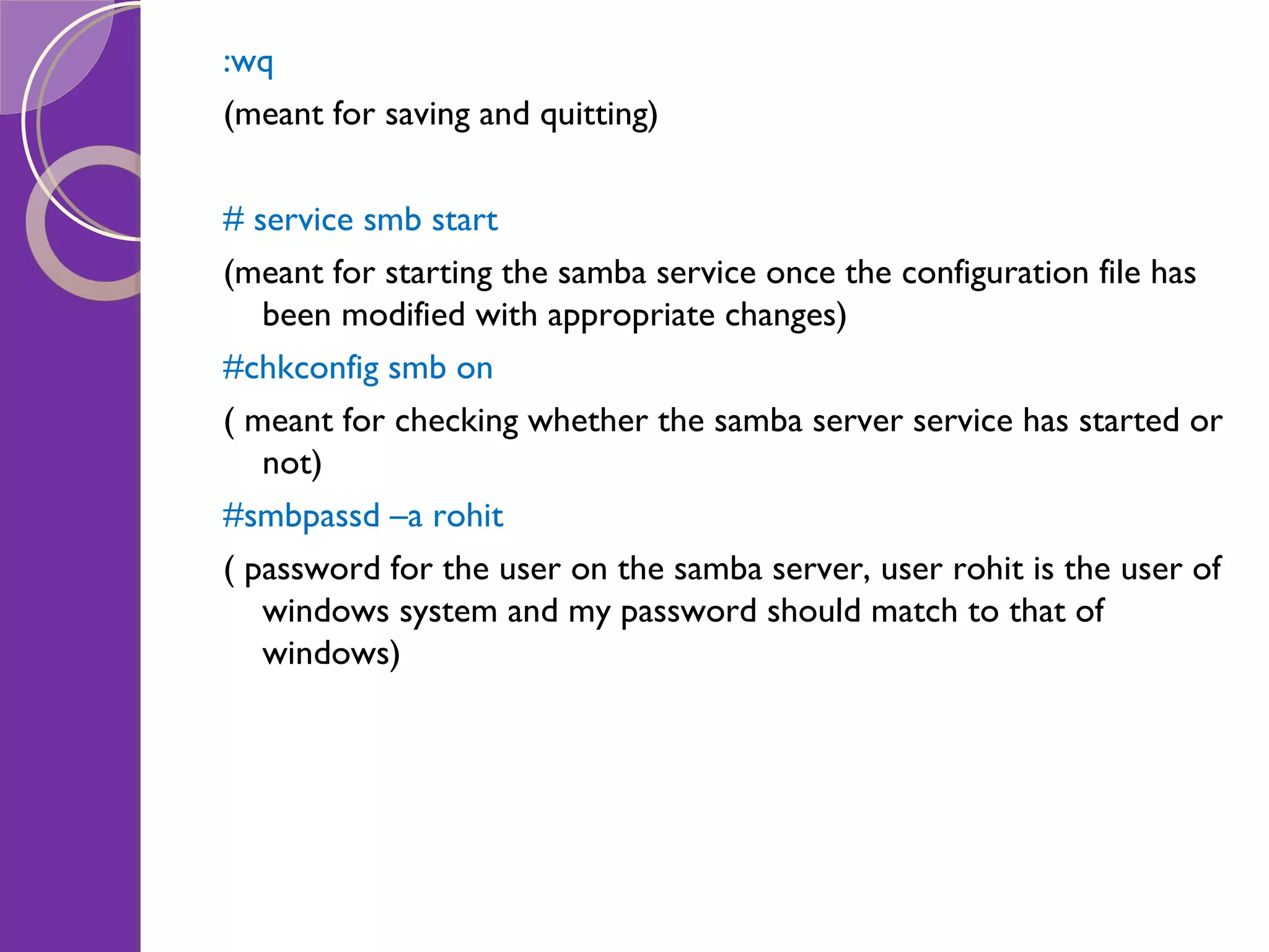:wq (meant for saving and quitting) # service smb start (meant for starting the samba service once the configuration file has been modified with appropriate changes) #chkconfig smb on ( meant for checking whether the samba server service has started or not) #smbpassd –a rohit ( password for the user on the samba server, user rohit is the user of windows system and my password should match to that of windows) 