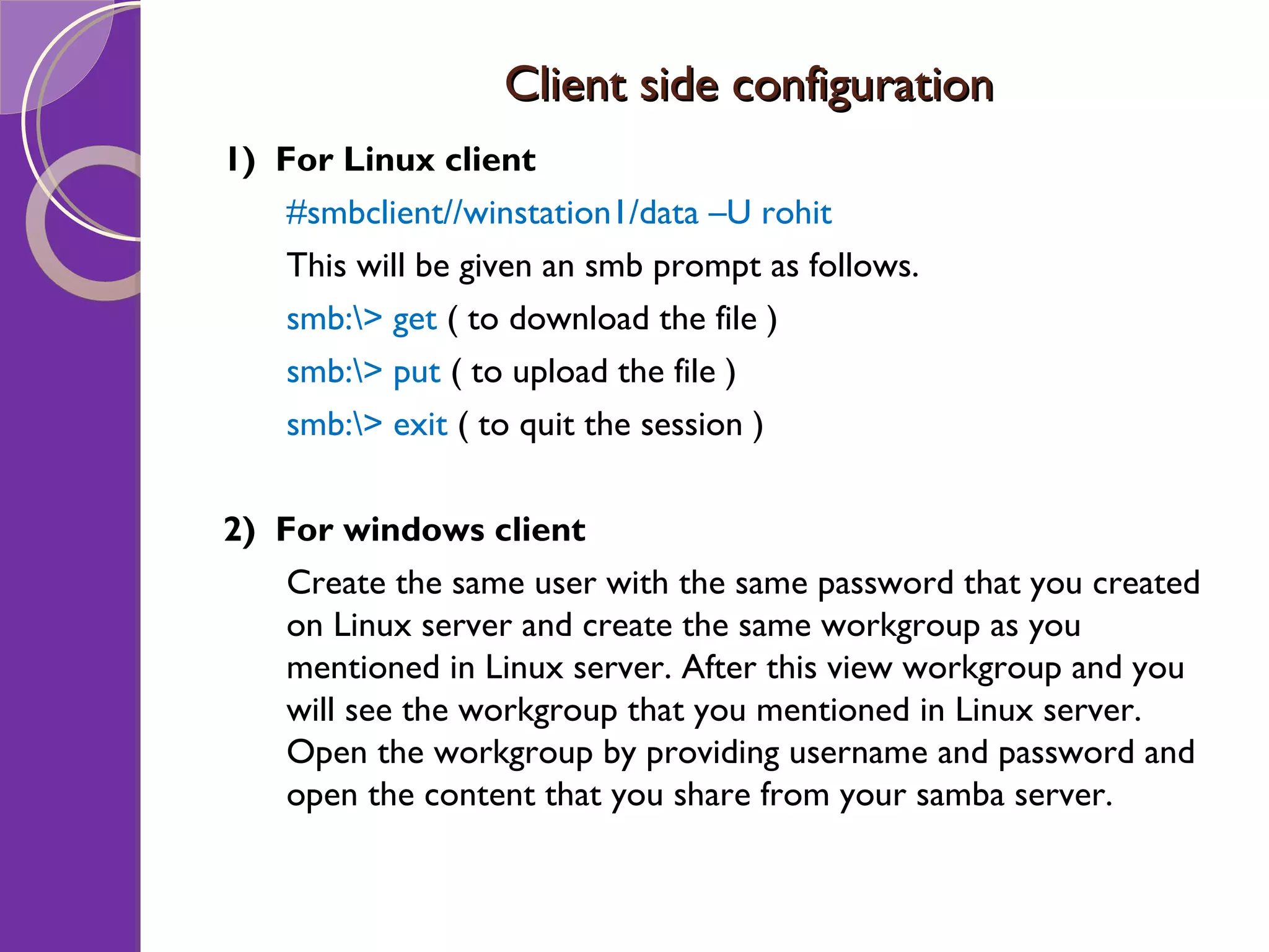 Client side configuration 1) For Linux client #smbclient//winstation1/data –U rohit This will be given an smb prompt as follows. smb:\> get ( to download the file ) smb:\> put ( to upload the file ) smb:\> exit ( to quit the session ) 2) For windows client Create the same user with the same password that you created on Linux server and create the same workgroup as you mentioned in Linux server. After this view workgroup and you will see the workgroup that you mentioned in Linux server. Open the workgroup by providing username and password and open the content that you share from your samba server. 