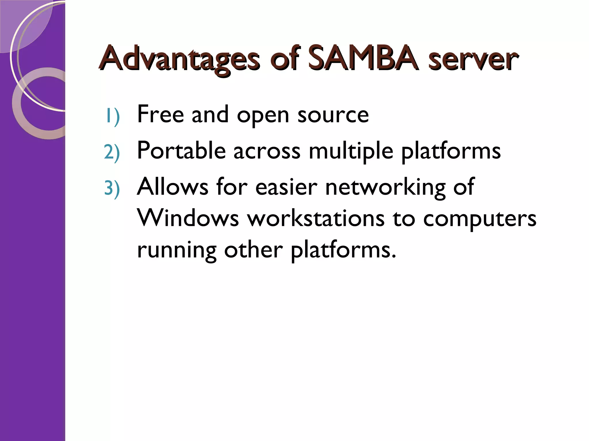 Advantages of SAMBA server Free and open source Portable across multiple platforms Allows for easier networking of Windows workstations to computers running other platforms. 