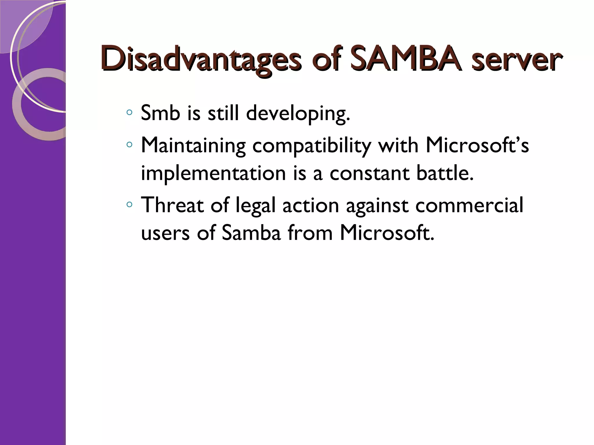 Disadvantages of SAMBA server Smb is still developing. Maintaining compatibility with Microsoft’s implementation is a constant battle. Threat of legal action against commercial users of Samba from Microsoft. 