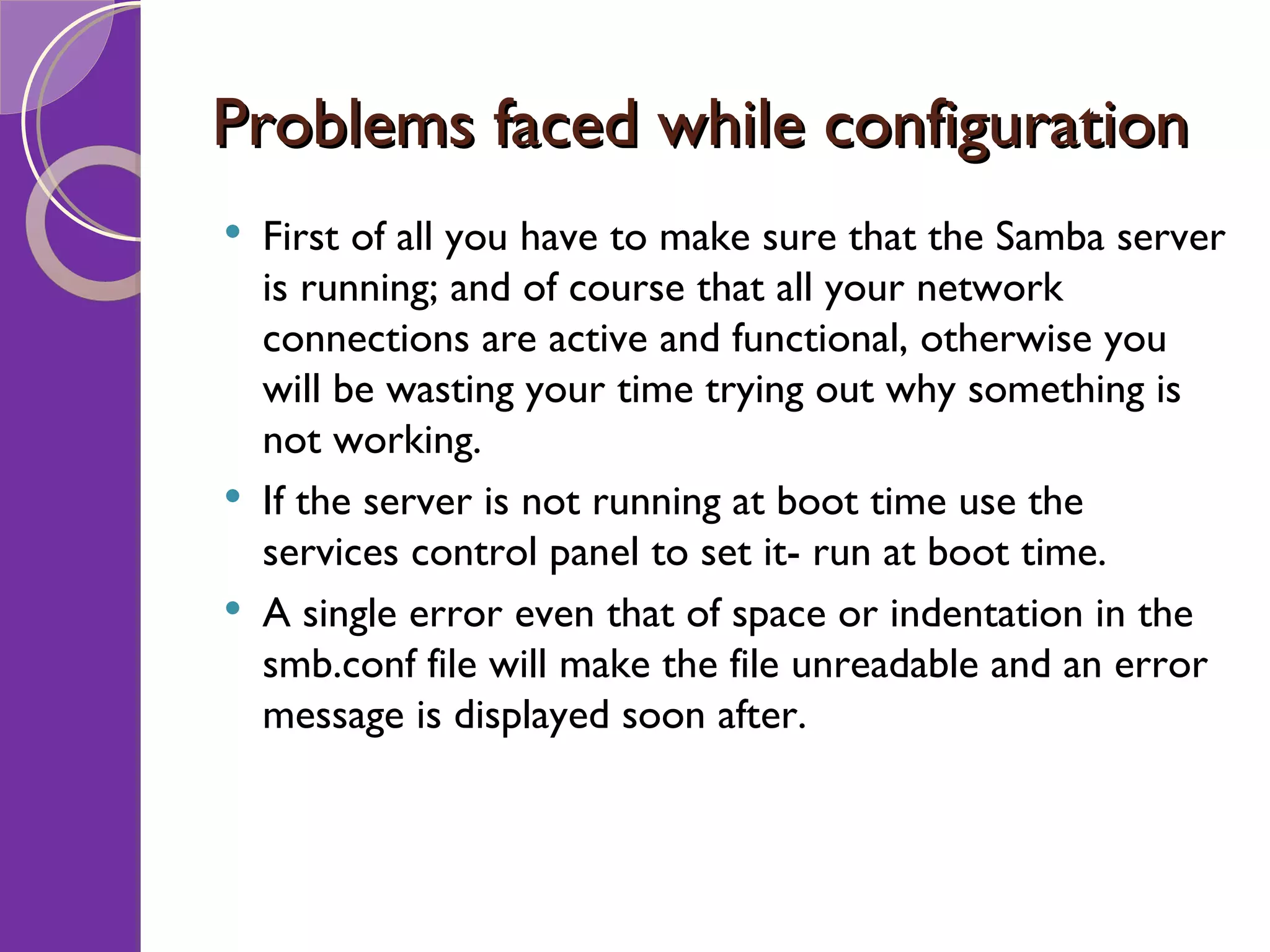 Problems faced while configuration First of all you have to make sure that the Samba server is running; and of course that all your network connections are active and functional, otherwise you will be wasting your time trying out why something is not working. If the server is not running at boot time use the services control panel to set it- run at boot time. A single error even that of space or indentation in the smb.conf file will make the file unreadable and an error message is displayed soon after. 