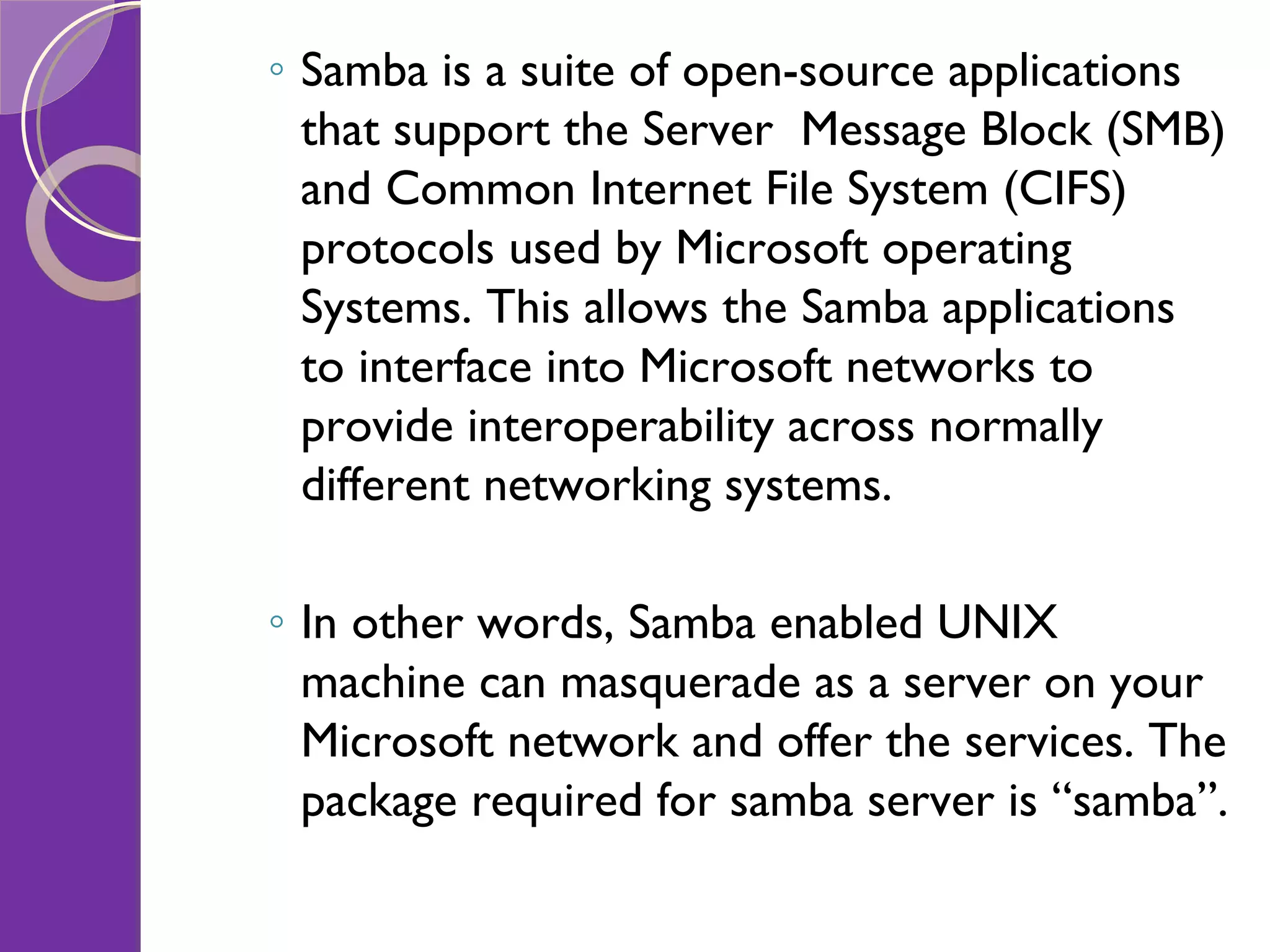 Samba is a suite of open-source applications that support the Server Message Block (SMB) and Common Internet File System (CIFS) protocols used by Microsoft operating Systems. This allows the Samba applications to interface into Microsoft networks to provide interoperability across normally different networking systems. In other words, Samba enabled UNIX machine can masquerade as a server on your Microsoft network and offer the services. The package required for samba server is “samba”. 