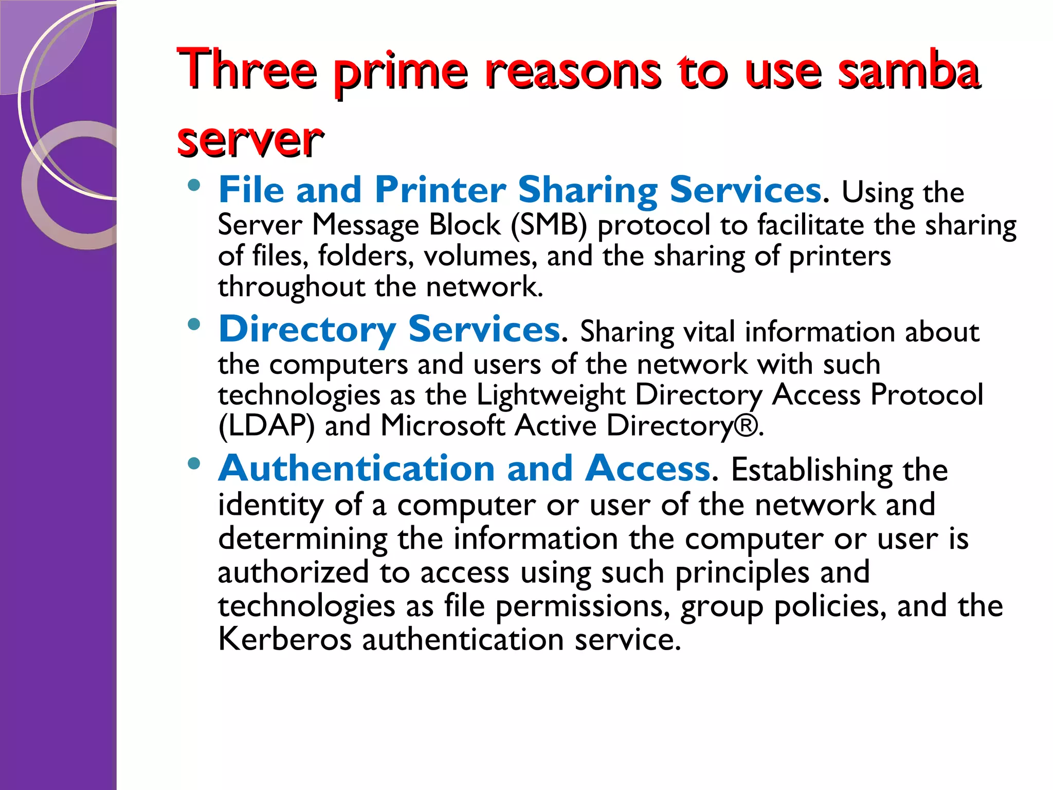 Three prime reasons to use samba server File and Printer Sharing Services . Using the Server Message Block (SMB) protocol to facilitate the sharing of files, folders, volumes, and the sharing of printers throughout the network. Directory Services . Sharing vital information about the computers and users of the network with such technologies as the Lightweight Directory Access Protocol (LDAP) and Microsoft Active Directory®. Authentication and Access . Establishing the identity of a computer or user of the network and determining the information the computer or user is authorized to access using such principles and technologies as file permissions, group policies, and the Kerberos authentication service. 