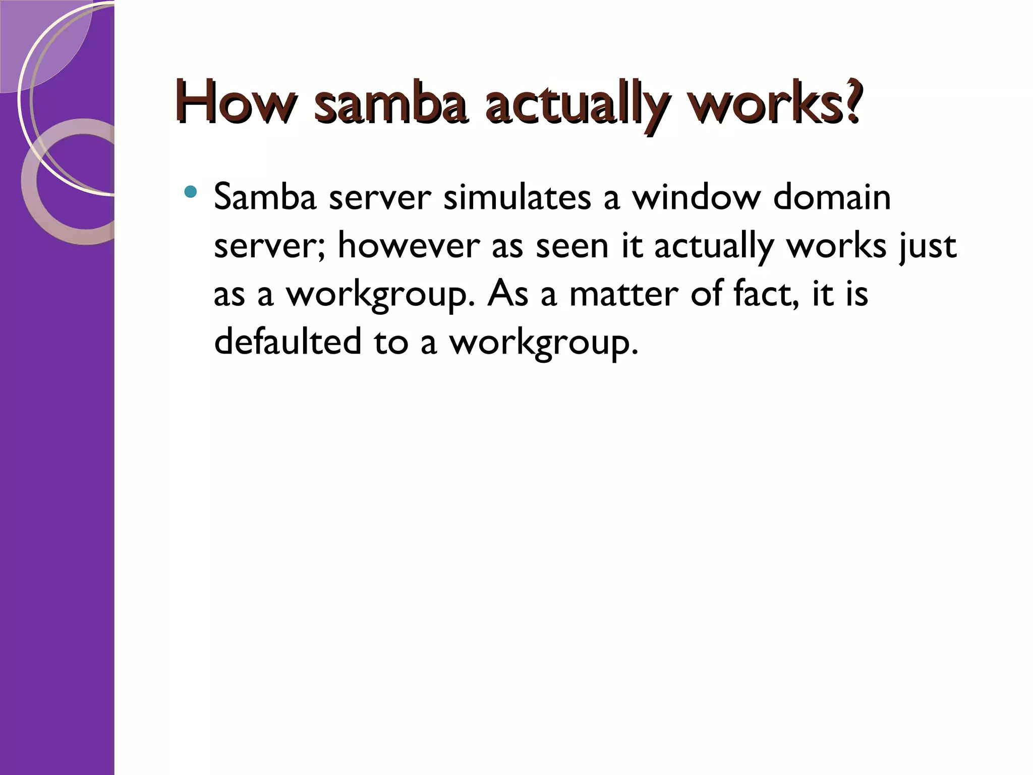 How samba actually works? Samba server simulates a window domain server; however as seen it actually works just as a workgroup. As a matter of fact, it is defaulted to a workgroup. 