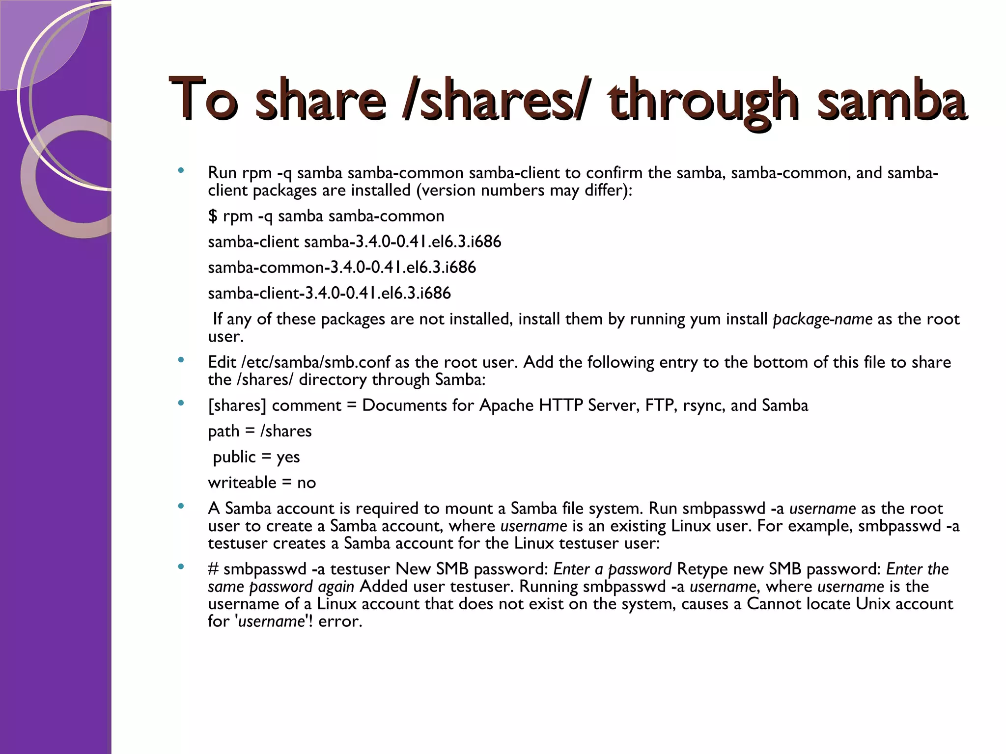 To share /shares/ through samba Run rpm -q samba samba-common samba-client to confirm the samba, samba-common, and samba-client packages are installed (version numbers may differ): $ rpm -q samba samba-common samba-client samba-3.4.0-0.41.el6.3.i686 samba-common-3.4.0-0.41.el6.3.i686 samba-client-3.4.0-0.41.el6.3.i686 If any of these packages are not installed, install them by running yum install package-name as the root user. Edit /etc/samba/smb.conf as the root user. Add the following entry to the bottom of this file to share the /shares/ directory through Samba: [shares] comment = Documents for Apache HTTP Server, FTP, rsync, and Samba path = /shares public = yes writeable = no A Samba account is required to mount a Samba file system. Run smbpasswd -a username as the root user to create a Samba account, where username is an existing Linux user. For example, smbpasswd -a testuser creates a Samba account for the Linux testuser user: # smbpasswd -a testuser New SMB password: Enter a password Retype new SMB password: Enter the same password again Added user testuser. Running smbpasswd -a username , where username is the username of a Linux account that does not exist on the system, causes a Cannot locate Unix account for ' username '! error. 