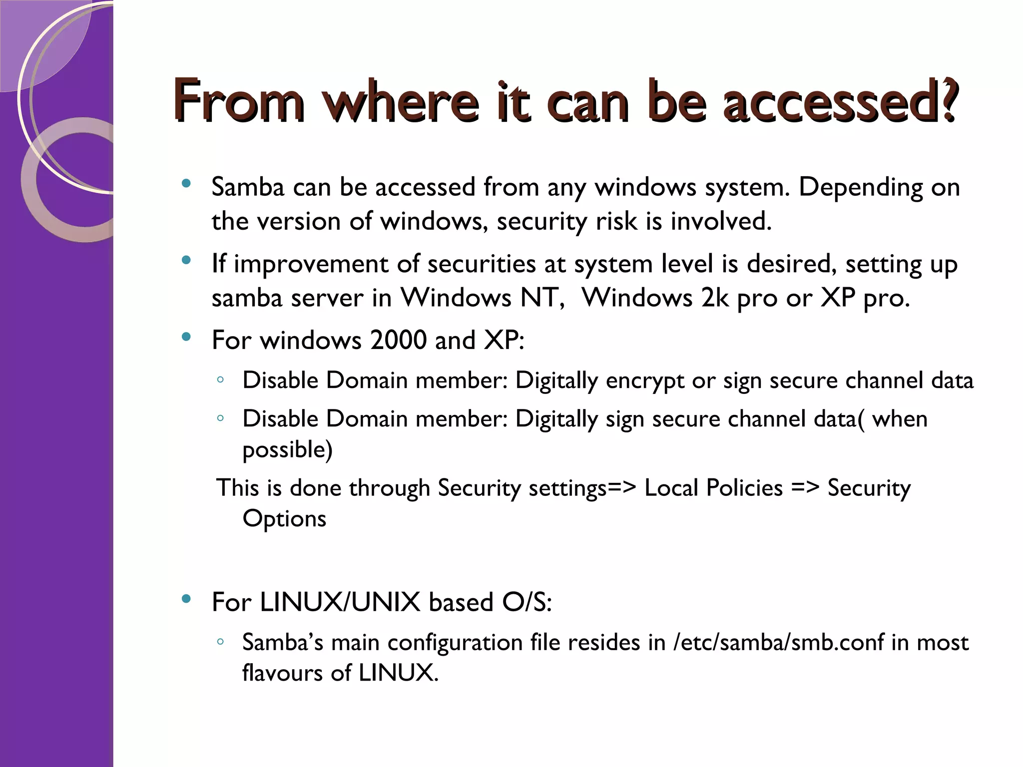 From where it can be accessed? Samba can be accessed from any windows system. Depending on the version of windows, security risk is involved. If improvement of securities at system level is desired, setting up samba server in Windows NT, Windows 2k pro or XP pro. For windows 2000 and XP: Disable Domain member: Digitally encrypt or sign secure channel data Disable Domain member: Digitally sign secure channel data( when possible) This is done through Security settings=> Local Policies => Security Options For LINUX/UNIX based O/S: Samba’s main configuration file resides in /etc/samba/smb.conf in most flavours of LINUX. 