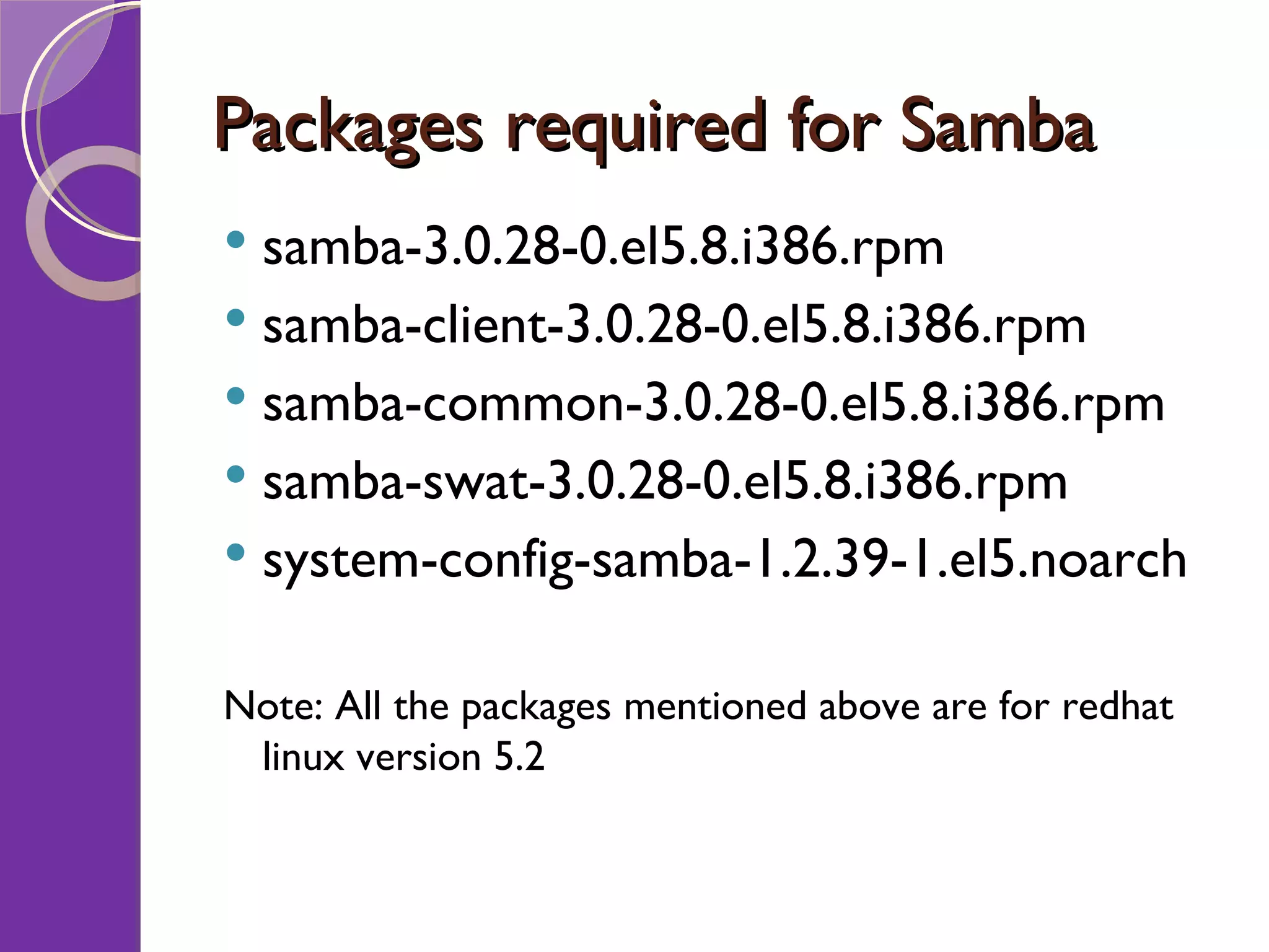 Packages required for Samba samba-3.0.28-0.el5.8.i386.rpm samba-client-3.0.28-0.el5.8.i386.rpm samba-common-3.0.28-0.el5.8.i386.rpm samba-swat-3.0.28-0.el5.8.i386.rpm system-config-samba-1.2.39-1.el5.noarch Note: All the packages mentioned above are for redhat linux version 5.2 