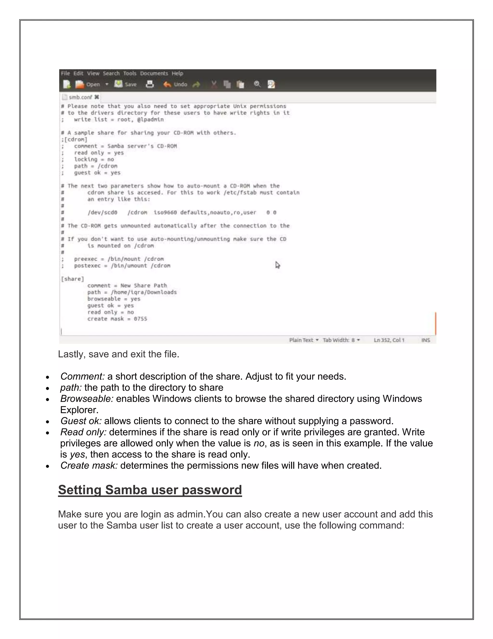 Lastly, save and exit the file.
Comment: a short description of the share. Adjust to fit your needs.
path: the path to the directory to share
Browseable: enables Windows clients to browse the shared directory using Windows
Explorer.
Guest ok: allows clients to connect to the share without supplying a password.
Read only: determines if the share is read only or if write privileges are granted. Write
privileges are allowed only when the value is no, as is seen in this example. If the value
is yes, then access to the share is read only.
Create mask: determines the permissions new files will have when created.

Setting Samba user password
Make sure you are login as admin.You can also create a new user account and add this
user to the Samba user list to create a user account, use the following command:

 