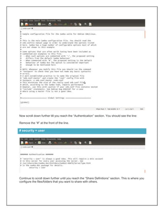 Now scroll down further till you reach the “Authentication” section. You should see the line:
Remove the “#” at the front of the line.

# security = user

Continue to scroll down further until you reach the “Share Definitions” section. This is where you
configure the files/folders that you want to share with others.

 