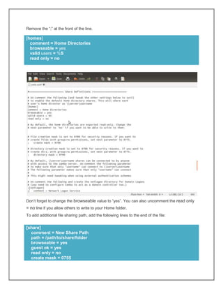 Remove the “;” at the front of the line.

[homes]
comment = Home Directories
browseable = yes
valid users = %S
read only = no

Don’t forget to change the browseable value to “yes”. You can also uncomment the read only

= no line if you allow others to write to your Home folder.
To add additional file sharing path, add the following lines to the end of the file:

[share]
comment = New Share Path
path = /path/to/share/folder
browseable = yes
guest ok = yes
read only = no
create mask = 0755

 