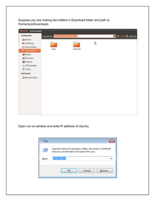 Suppose you are making two folders in Download folder and path is:
/home/iqra/Downloads

Open run on window and write IP address of Ubuntu

 