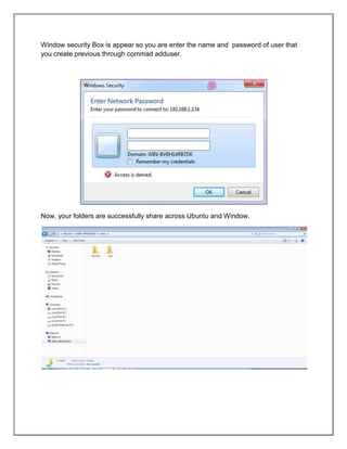 Window security Box is appear so you are enter the name and password of user that
you create previous through commad adduser.

Now, your folders are successfully share across Ubuntu and Window.

 