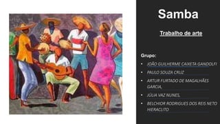 Samba
Trabalho de arte
Grupo:
• JOÃO GUILHERME CAIXETA GANDOLFI
• PAULO SOUZA CRUZ
• ARTUR FURTADO DE MAGALHÃES
GARCIA,
• JÚLIA VAZ NUNES,
• BELCHIOR RODRIGUES DOS REIS NETO
HIERACLITO
 