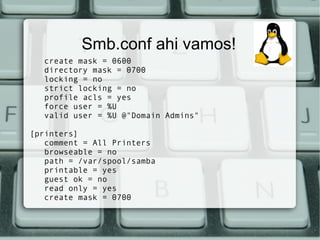 Smb.conf ahi vamos!
   create mask = 0600
   directory mask = 0700
   locking = no
   strict locking = no
   profile acls = yes
   force user = %U
   valid user = %U @"Domain Admins"

[printers]
   comment = All Printers
   browseable = no
   path = /var/spool/samba
   printable = yes
   guest ok = no
   read only = yes
   create mask = 0700
 