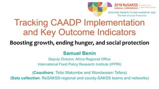 Tracking CAADP Implementation
and Key Outcome Indicators
Boosting growth, ending hunger, and social protection
Samuel Benin
Deputy Director, Africa Regional Office
International Food Policy Research Institute (IFPRI)
(Coauthors: Tsitsi Makombe and Wondwosen Tefera)
(Data collection: ReSAKSS-regional and county-SAKSS teams and networks)
 