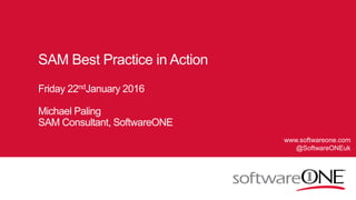 1 © SoftwareONE AG 2015 | Confidential
SAM Best Practice in Action
Friday 22ndJanuary 2016
Michael Paling
SAM Consultant, SoftwareONE
www.softwareone.com
@SoftwareONEuk
 