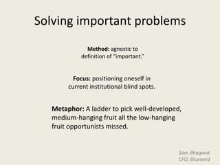 Solving important problems
              Method: agnostic to
            definition of “important.”


         Focus: positioning oneself in
       current institutional blind spots.


  Metaphor: A ladder to pick well-developed,
  medium-hanging fruit all the low-hanging
  fruit opportunists missed.


                                            Sam Bhagwat
                                            CFO, Blueseed
 