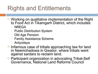 Rights and Entitlements
 Working on qualitative implementation of the Right
to Food Act in Tikamgarh District, which includes:
 NREGA
 Public Distribution System
 Old Age Pension
 Family Assistance Scheme
 Antyodaya
 Infamous case of tribals approaching law for land
in Neemchadowa in Gwalior, where tribals went
against sardars to reclaim land.
 Participant organization in advocating Tribal-Self
Governance, National Land Reforms Council
 